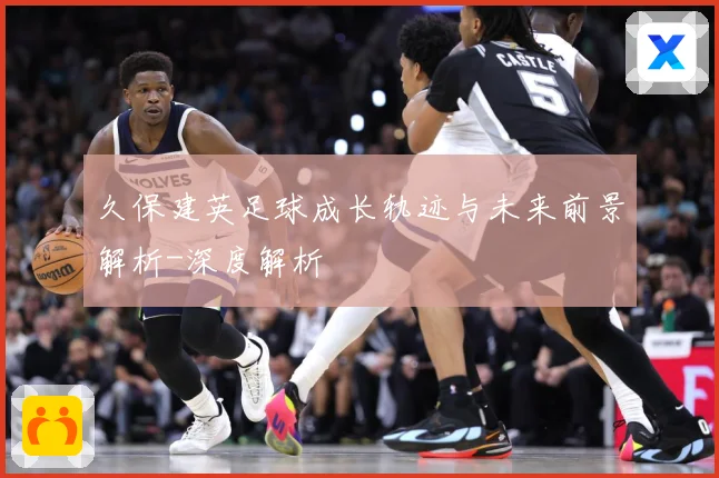 久保建英足球成长轨迹与未来前景解析-深度解析