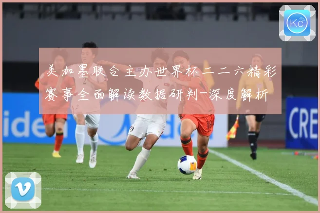 美加墨联合主办世界杯二二六精彩赛事全面解读数据研判-深度解析