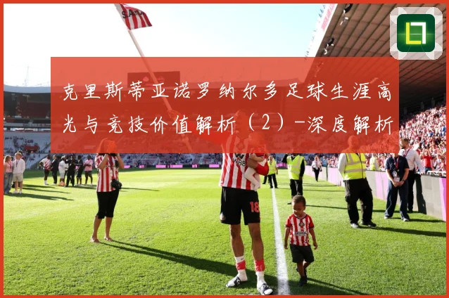 克里斯蒂亚诺罗纳尔多足球生涯高光与竞技价值解析（2）-深度解析