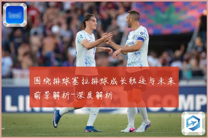 围绕排球塞拉排球成长轨迹与未来前景解析-深度解析