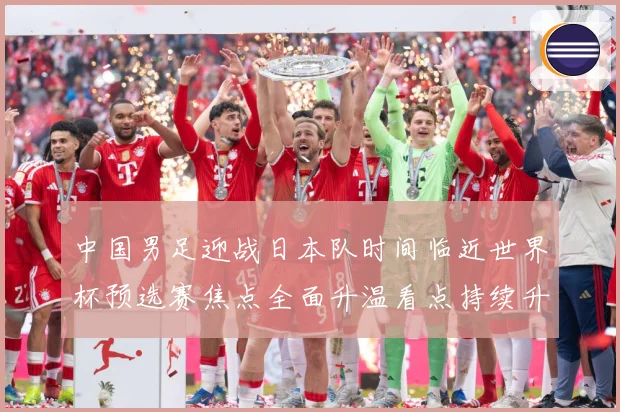 中国男足迎战日本队时间临近世界杯预选赛焦点全面升温看点持续升级-深度解析