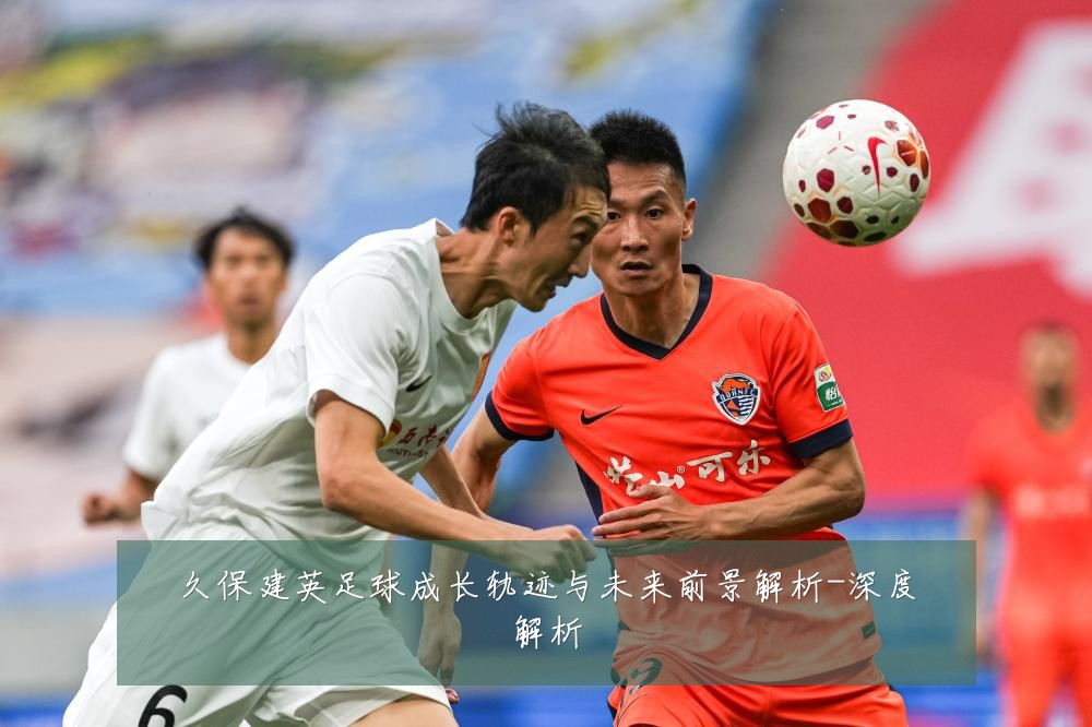久保建英足球成长轨迹与未来前景解析-深度解析