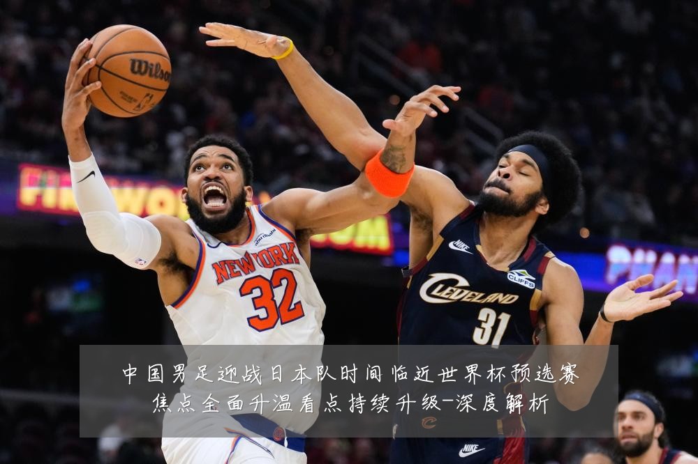 中国男足迎战日本队时间临近世界杯预选赛焦点全面升温看点持续升级-深度解析