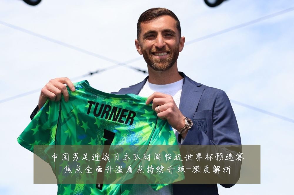 中国男足迎战日本队时间临近世界杯预选赛焦点全面升温看点持续升级-深度解析